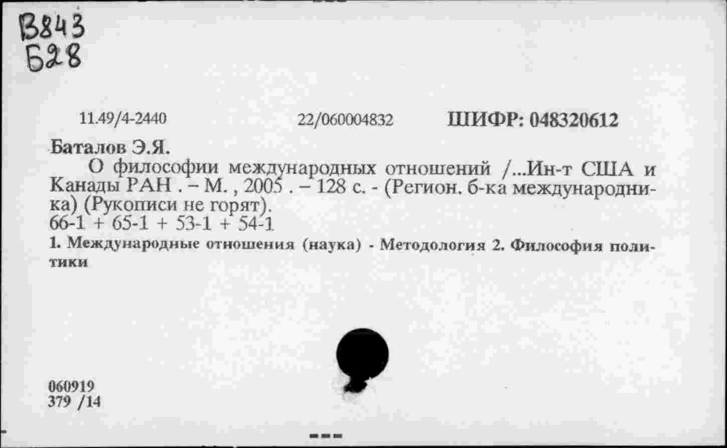 ﻿
11.49/4-2440	22/060004832 ШИФР: 048320612
Баталов Э.Я.
О философии международных отношений /...Ин-т США и Канады РАН . - М., 2005 . - 128 с. - (Регион, б-ка международника) (Рукописи не горят).
66-1 + 65-1 + 53-1 + 54-1
1. Международные отношения (наука) - Методология 2. Философия политики
060919
379 /14